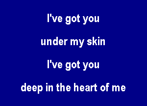 I've got you

under my skin

I've got you

deep in the heart of me