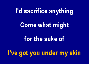 I'd sacrifice anything
Come what might

for the sake of

I've got you under my skin