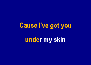 Cause I've got you

under my skin