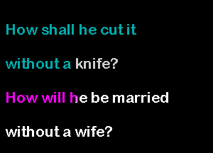 How shall he cut it

without a knife?

How will he be married

without a wife?