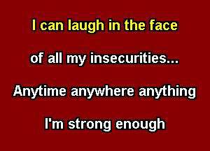 I can laugh in the face

of all my insecurities...

Anytime anywhere anything

I'm strong enough