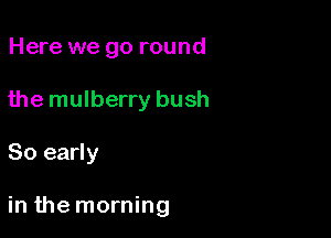 Here we go round
the mulberry bush

80 early

in the morning