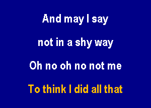 And maylsay

not in a shy way

Oh no oh no not me

To think I did all that