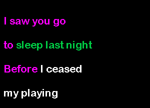 I saw you go
to sleep last night

Before I ceased

my playing