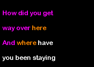 How did you get
way over here

And where have

you been staying