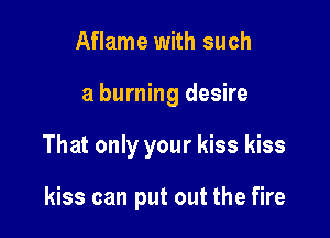 Aflame with such

a burning desire

That only your kiss kiss

kiss can put out the fire