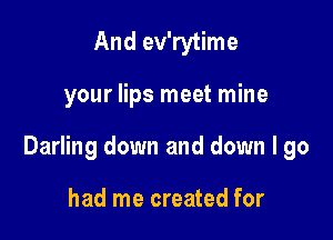 And ev'rytime

your lips meet mine

Darling down and down I go

had me created for