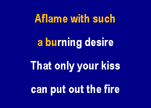 Aflame with such

a burning desire

That only your kiss

can put out the fire