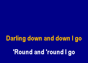 Darling down and down I go

'Round and 'round I go