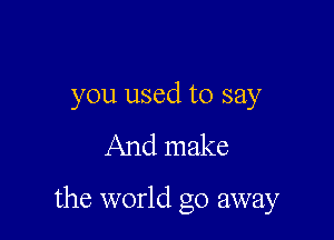 you used to say

And make

the world go away