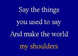 Say the things

you used to say
And make the world

my shoulders
