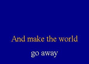 And make the world

go away