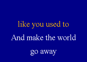 like you used to

And make the world

go away