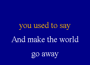 you used to say

And make the world

go away