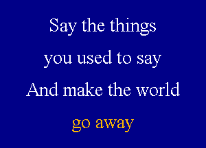 Say the things

you used to say
And make the world

go away