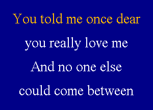 You told me once dear

you really love me

And no one else

could come between