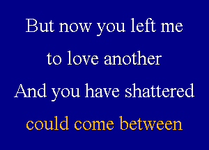 But now you left me
to love another

And you have shattered

could come between