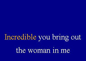 Incredible you bring out

the woman in me