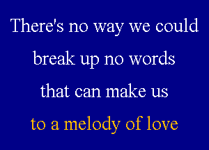 There's no way we could

break up no words
that can make us

to a melody of love