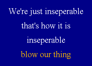 We're just inseperable

that's how it is
inseparable

blow our thing