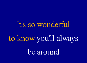 It's so wonderful

to know you'll always

be around