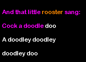 And that little rooster sangi
Cook a doodle doo

A doodley doodley

doodley doo
