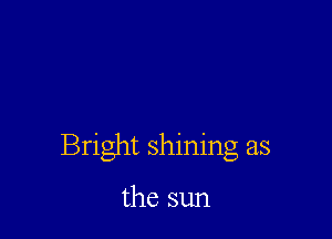 Bright shining as

the sun