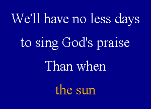 We'll have no less days

to sing God's praise
Than when

the sun