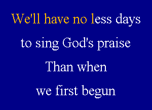 We'll have no less days

to sing God's praise
Than when

we first begun