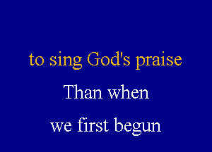 to sing God's praise

Than when

we first begun
