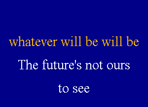 whatever will be Will be

The future's not ours

to see