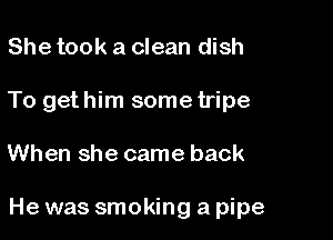 She took a clean dish
To gethim some tripe

When she came back

He was smoking a pipe