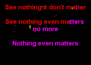 See nothing'it don't mat-eiar

See nothing even matters
'-' no more

Nothing even matters