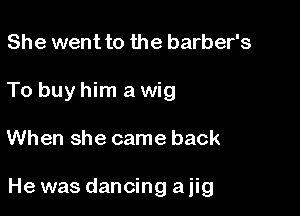 She went to the barber's
To buy him a wig

When she came back

He was dancing a jig