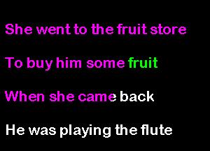 She went to the fruit store
To buy him some fruit

When she came back

He was playing the flute