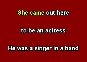 She came out here

to be an actress

He was a singer in a band