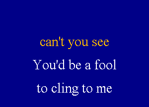 can't you see
You'd be a fool

to cling to me