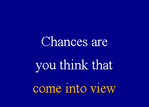 Chances are

you think that

come into view