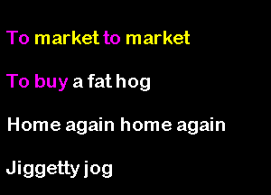 To market to market

To buy a fat hog

Home again home again

Jiggettyiog