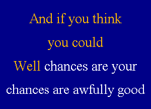 And if you think
you could

Well chances are your

chances are awfully good
