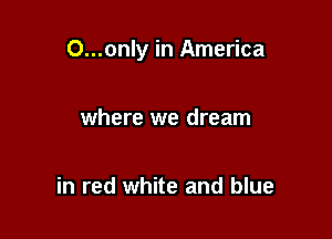 O...only in America

where we dream

in red white and blue