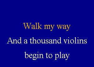 Walk my way

And a thousand Violins

begin to play