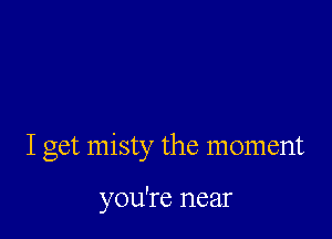 I get misty the moment

you're near