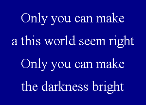 Only you can make
a this world seem right

Only you can make

the darkness bright