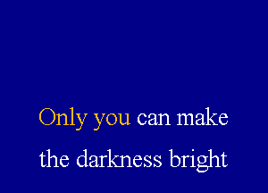 Only you can make
the darkness bright
