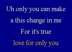 Uh only you can make
a this change in me

For it's true

love for only you