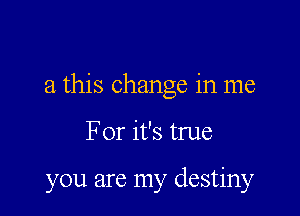 a this change in me

For it's true

you are my destiny