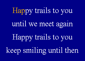 Happy trails to you
until we meet again
Happy trails to you

keep smiling until then