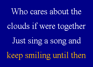 Who cares about the
clouds if were together
Just sing a song and

keep smiling until then