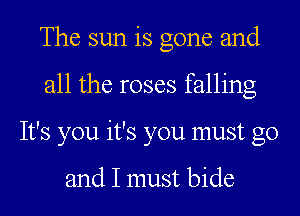 The sun is gone and
all the roses falling
It's you it's you must go

and I must bide
